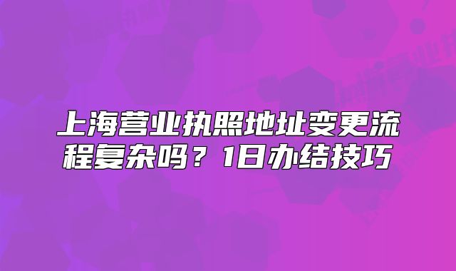 上海营业执照地址变更流程复杂吗?1日办结技巧