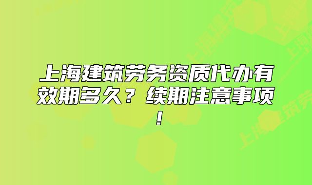 上海建筑劳务资质代办有效期多久?续期注意事项!