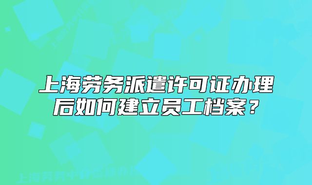 上海劳务派遣许可证办理后如何建立员工档案?