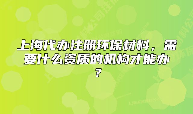 上海代办注册环保材料,需要什么资质的机构才能办?