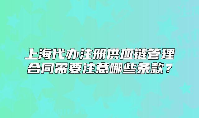 上海代办注册供应链管理合同需要注意哪些条款?