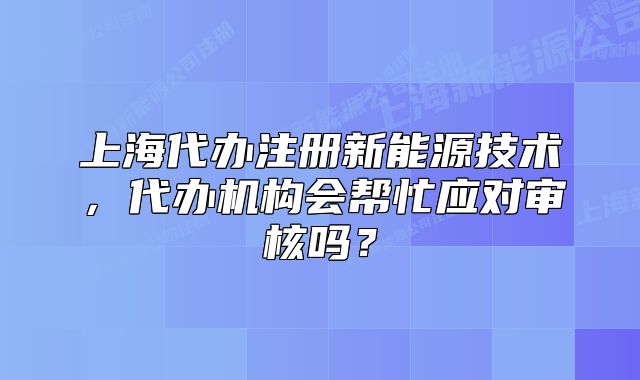 上海代办注册新能源技术,代办机构会帮忙应对审核吗?