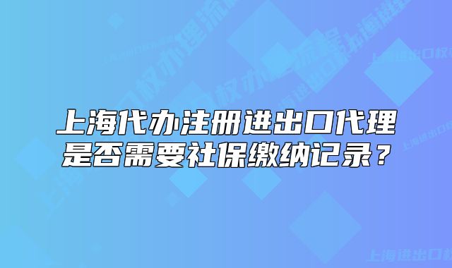 上海代办注册进出口代理是否需要社保缴纳记录?
