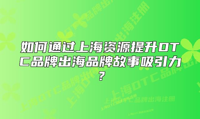 如何通过上海资源提升DTC品牌出海品牌故事吸引力?