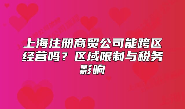 上海注册商贸公司能跨区经营吗？区域限制与税务影响