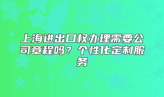 上海进出口权办理需要公司章程吗?个性化定制服务