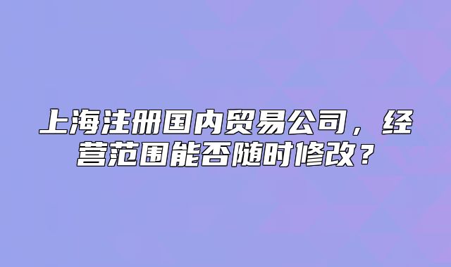 上海注册国内贸易公司，经营范围能否随时修改？