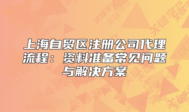 上海自贸区注册公司代理流程:资料准备常见问题与解决方案