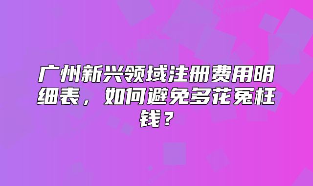 广州新兴领域注册费用明细表,如何避免多花冤枉钱?