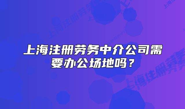 上海注册劳务中介公司需要办公场地吗？