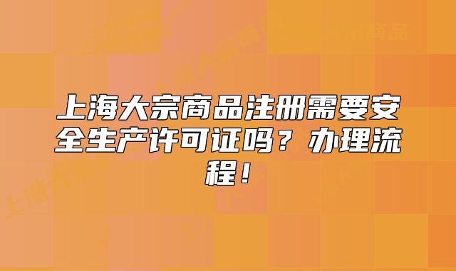 上海大宗商品注册需要安全生产许可证吗?办理流程!