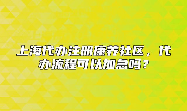 上海代办注册康养社区，代办流程可以加急吗？
