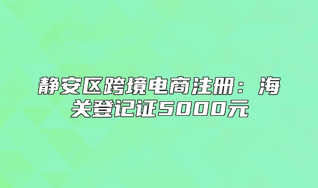 静安区跨境电商注册:海关登记证5000元