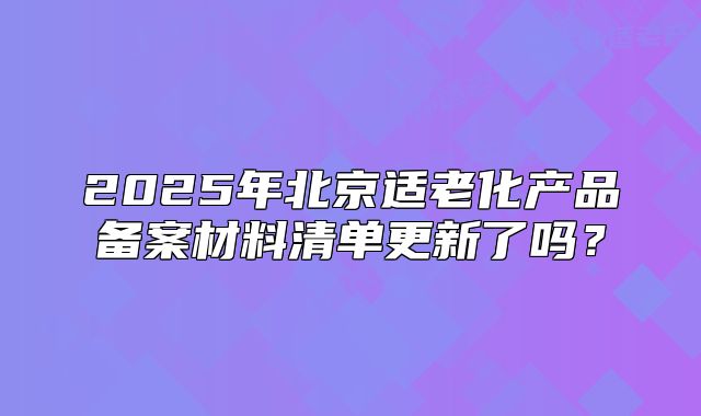 2025年北京适老化产品备案材料清单更新了吗?