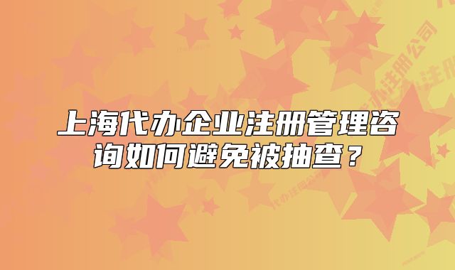 上海代办企业注册管理咨询如何避免被抽查?