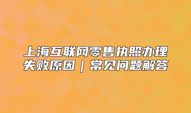 上海互联网零售执照办理失败原因|常见问题解答