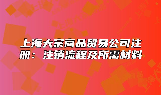 上海大宗商品贸易公司注册:注销流程及所需材料
