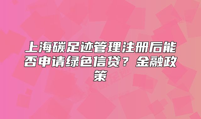 上海碳足迹管理注册后能否申请绿色信贷?金融政策