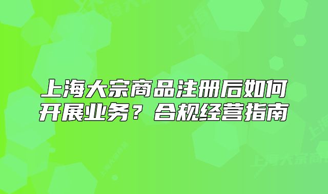 上海大宗商品注册后如何开展业务?合规经营指南