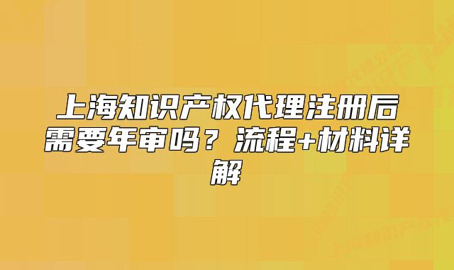 上海知识产权代理注册后需要年审吗?流程+材料详解