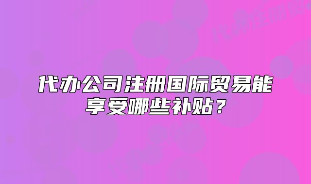 代办公司注册国际贸易能享受哪些补贴？