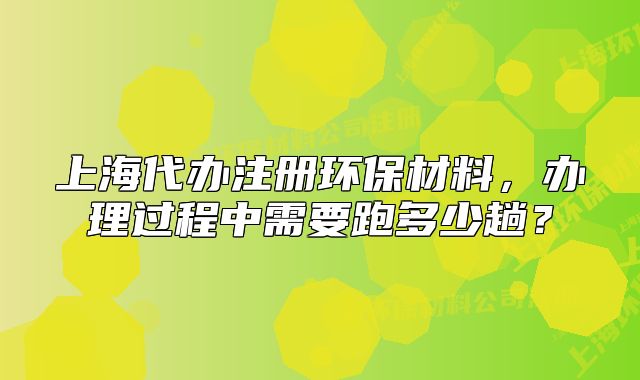 上海代办注册环保材料,办理过程中需要跑多少趟?