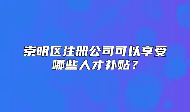 崇明区注册公司可以享受哪些人才补贴?