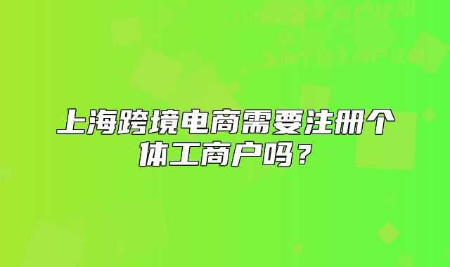 上海跨境电商需要注册个体工商户吗？