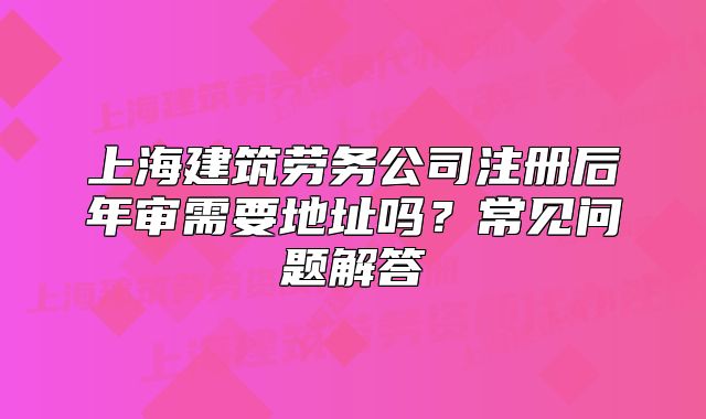 上海建筑劳务公司注册后年审需要地址吗?常见问题解答