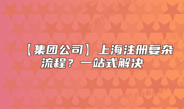 【集团公司】上海注册复杂流程?一站式解决