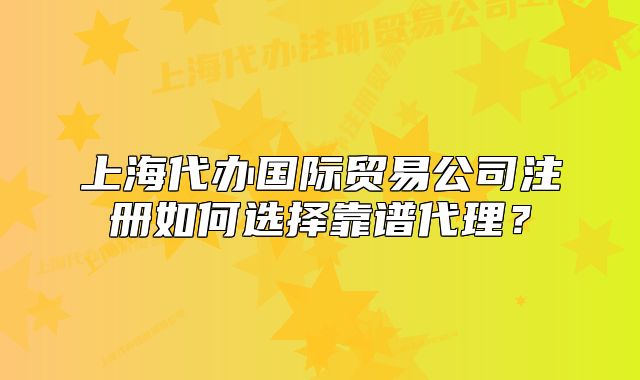 上海代办国际贸易公司注册如何选择靠谱代理?