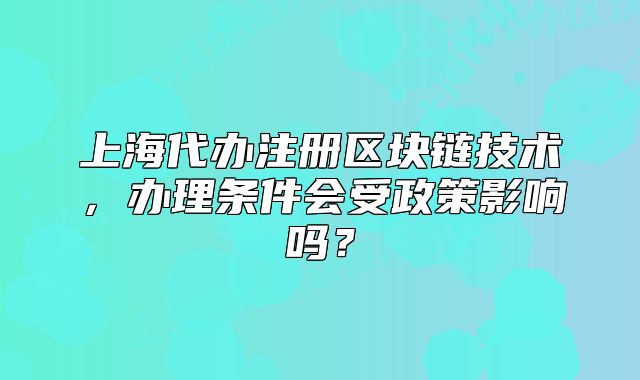上海代办注册区块链技术,办理条件会受政策影响吗?