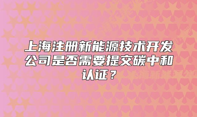 上海注册新能源技术开发公司是否需要提交碳中和认证?