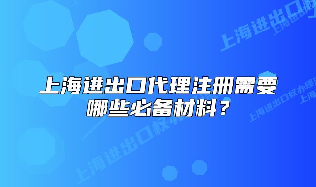 上海进出口代理注册需要哪些必备材料?