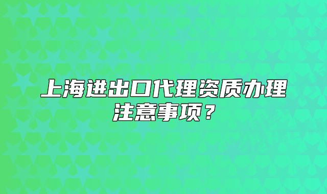 上海进出口代理资质办理注意事项？