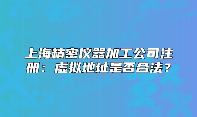 上海精密仪器加工公司注册:虚拟地址是否合法?