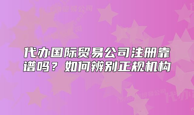 代办国际贸易公司注册靠谱吗?如何辨别正规机构
