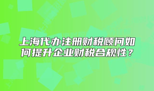 上海代办注册财税顾问如何提升企业财税合规性？