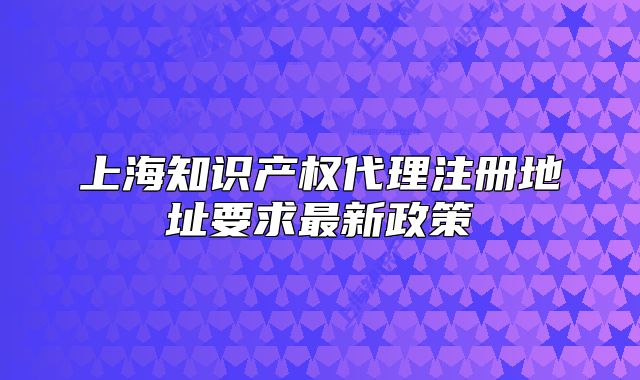 上海知识产权代理注册地址要求最新政策