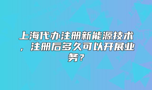 上海代办注册新能源技术,注册后多久可以开展业务?