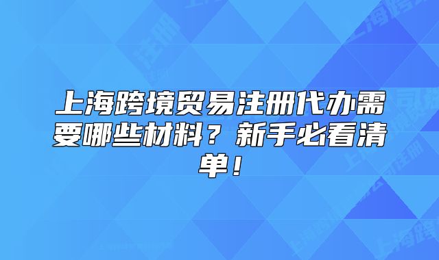 上海跨境贸易注册代办需要哪些材料?新手必看清单!