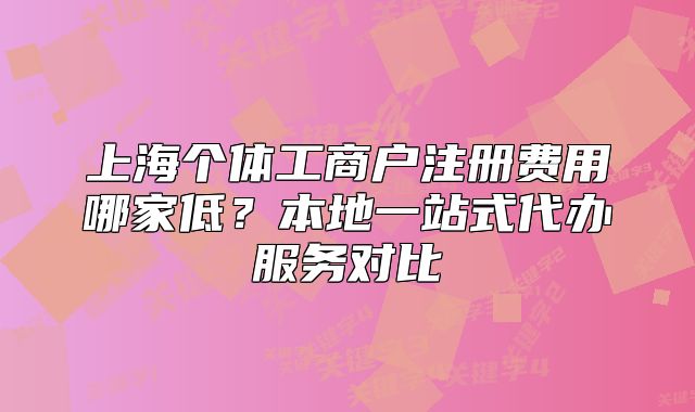 上海个体工商户注册费用哪家低?本地一站式代办服务对比