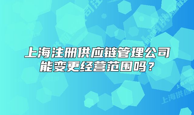 上海注册供应链管理公司能变更经营范围吗?