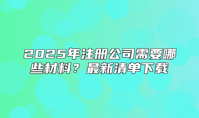 2025年注册公司需要哪些材料?最新清单下载