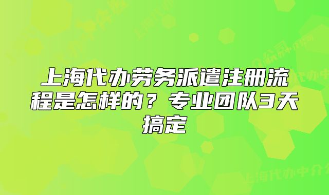 上海代办劳务派遣注册流程是怎样的?专业团队3天搞定