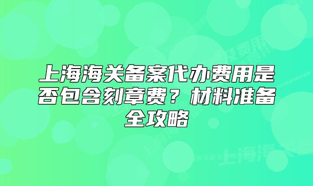 上海海关备案代办费用是否包含刻章费?材料准备全攻略