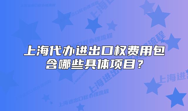 上海代办进出口权费用包含哪些具体项目?