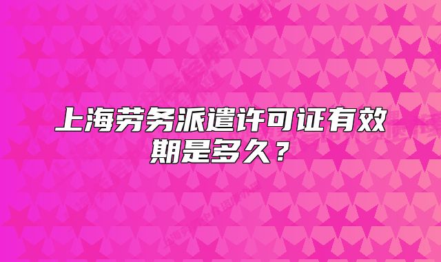 上海劳务派遣许可证有效期是多久?