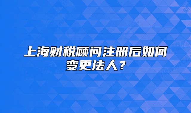 上海财税顾问注册后如何变更法人?