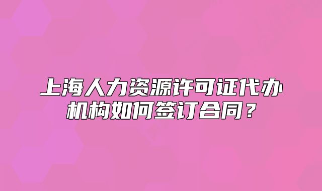 上海人力资源许可证代办机构如何签订合同?